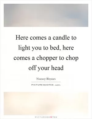 Here comes a candle to light you to bed, here comes a chopper to chop off your head Picture Quote #1