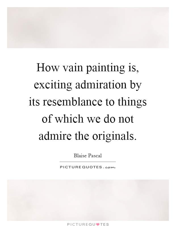 How vain painting is, exciting admiration by its resemblance to things of which we do not admire the originals Picture Quote #1