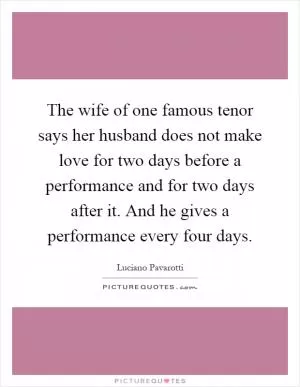 The wife of one famous tenor says her husband does not make love for two days before a performance and for two days after it. And he gives a performance every four days Picture Quote #1