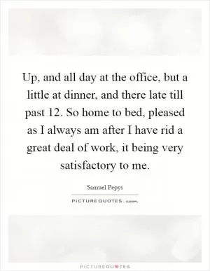 Up, and all day at the office, but a little at dinner, and there late till past 12. So home to bed, pleased as I always am after I have rid a great deal of work, it being very satisfactory to me Picture Quote #1