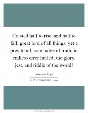 Created half to rise, and half to fall; great lord of all things, yet a prey to all; sole judge of truth, in endless error hurled; the glory, jest, and riddle of the world! Picture Quote #1