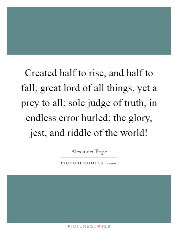 Created half to rise, and half to fall; great lord of all things, yet a prey to all; sole judge of truth, in endless error hurled; the glory, jest, and riddle of the world! Picture Quote #1