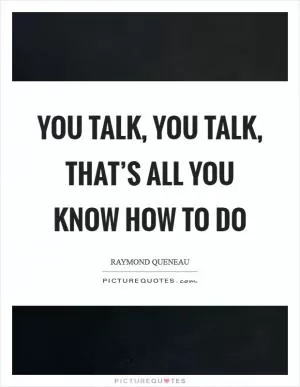 You talk, you talk, that’s all you know how to do Picture Quote #1