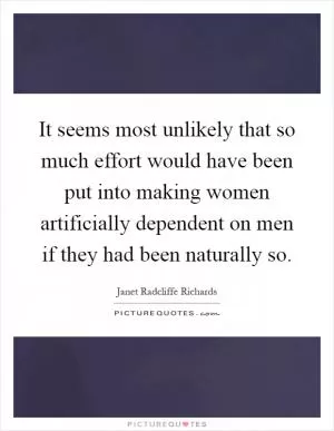 It seems most unlikely that so much effort would have been put into making women artificially dependent on men if they had been naturally so Picture Quote #1