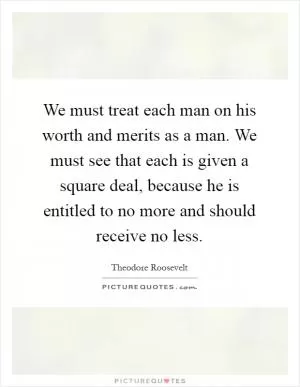 We must treat each man on his worth and merits as a man. We must see that each is given a square deal, because he is entitled to no more and should receive no less Picture Quote #1