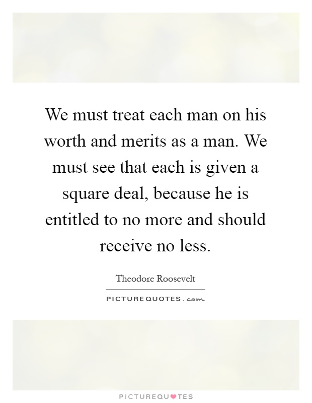 We must treat each man on his worth and merits as a man. We must see that each is given a square deal, because he is entitled to no more and should receive no less Picture Quote #1