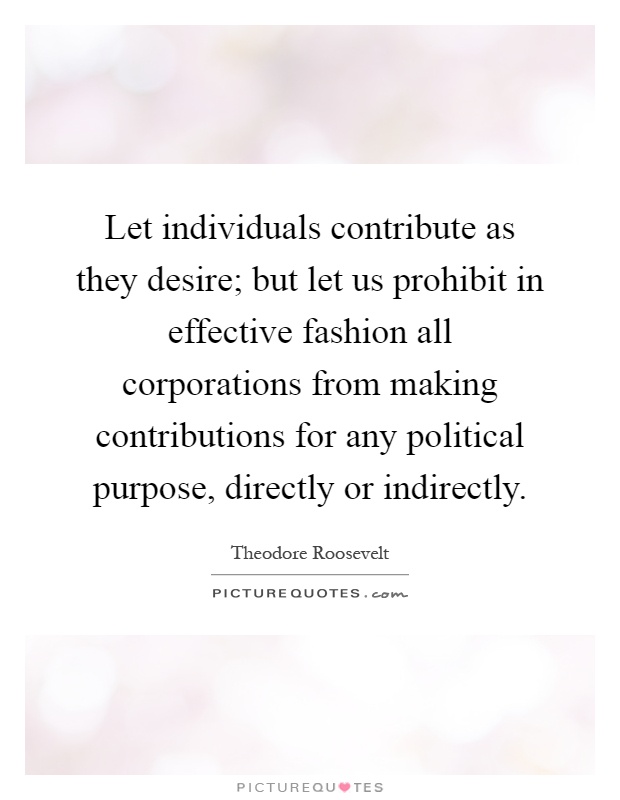 Let individuals contribute as they desire; but let us prohibit in effective fashion all corporations from making contributions for any political purpose, directly or indirectly Picture Quote #1