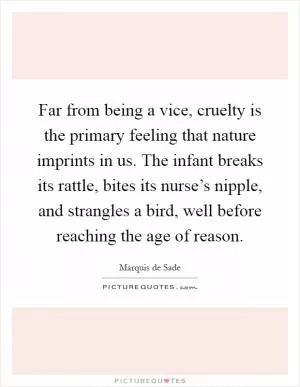 Far from being a vice, cruelty is the primary feeling that nature imprints in us. The infant breaks its rattle, bites its nurse’s nipple, and strangles a bird, well before reaching the age of reason Picture Quote #1