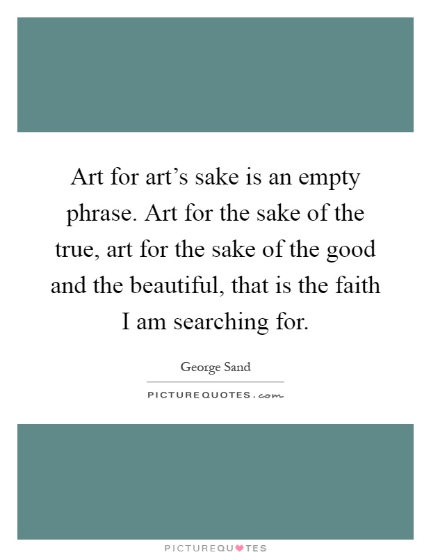 Art for art's sake is an empty phrase. Art for the sake of the true, art for the sake of the good and the beautiful, that is the faith I am searching for Picture Quote #1