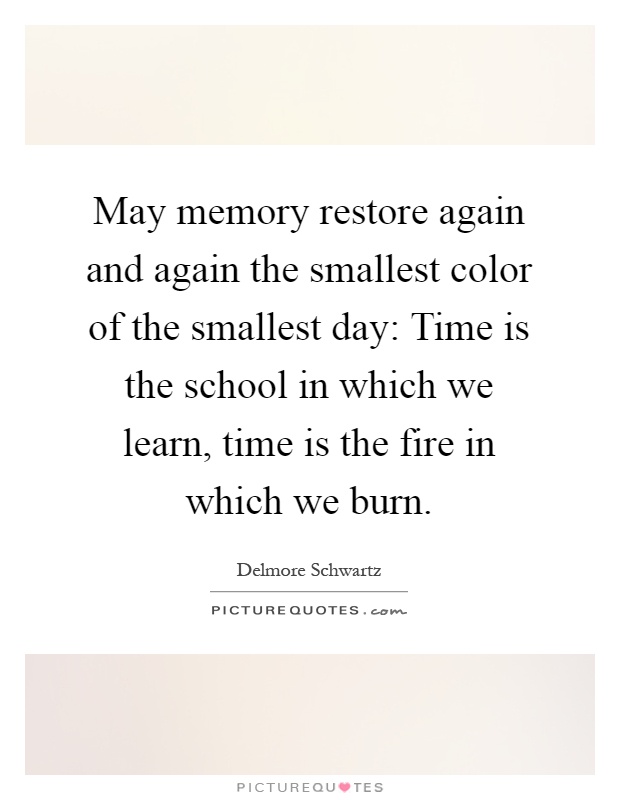 May memory restore again and again the smallest color of the smallest day: Time is the school in which we learn, time is the fire in which we burn Picture Quote #1