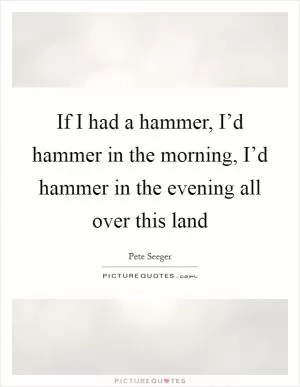 If I had a hammer, I’d hammer in the morning, I’d hammer in the evening all over this land Picture Quote #1