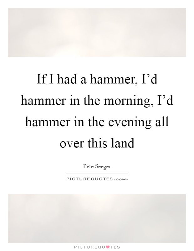 If I had a hammer, I'd hammer in the morning, I'd hammer in the evening all over this land Picture Quote #1