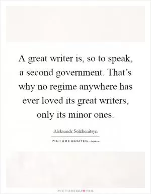 A great writer is, so to speak, a second government. That’s why no regime anywhere has ever loved its great writers, only its minor ones Picture Quote #1