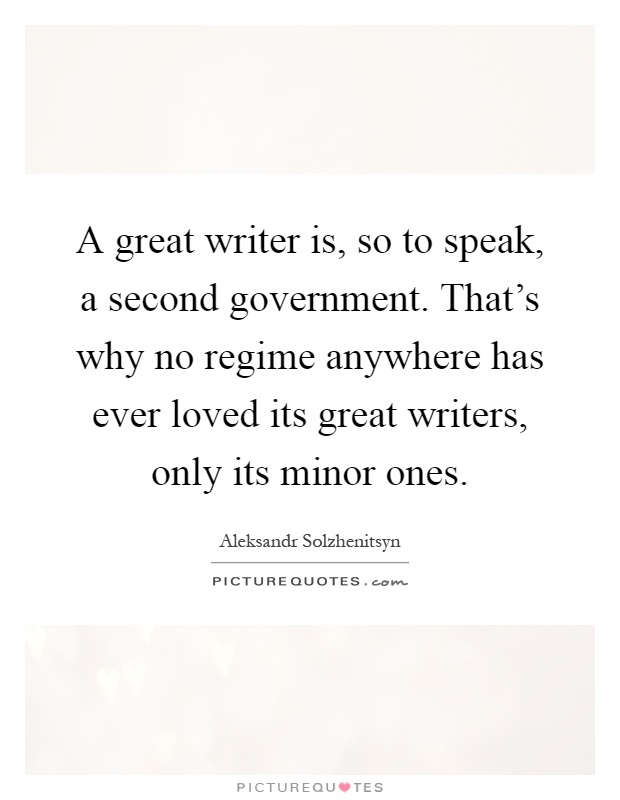 A great writer is, so to speak, a second government. That's why no regime anywhere has ever loved its great writers, only its minor ones Picture Quote #1