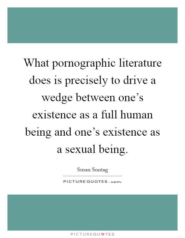What pornographic literature does is precisely to drive a wedge between one's existence as a full human being and one's existence as a sexual being Picture Quote #1