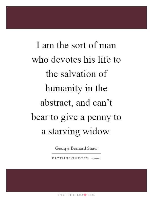 I am the sort of man who devotes his life to the salvation of humanity in the abstract, and can't bear to give a penny to a starving widow Picture Quote #1