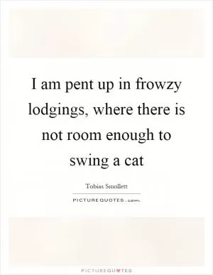 I am pent up in frowzy lodgings, where there is not room enough to swing a cat Picture Quote #1