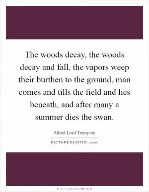 The woods decay, the woods decay and fall, the vapors weep their burthen to the ground, man comes and tills the field and lies beneath, and after many a summer dies the swan Picture Quote #1