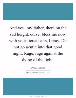 And you, my father, there on the sad height, curse, bless me now with your fierce tears, I pray. Do not go gentle into that good night. Rage, rage against the dying of the light Picture Quote #1