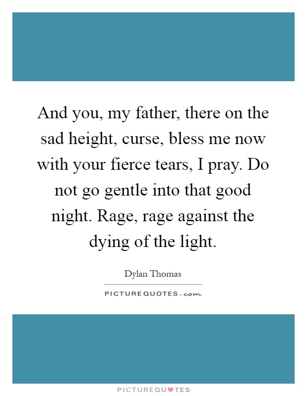 And you, my father, there on the sad height, curse, bless me now with your fierce tears, I pray. Do not go gentle into that good night. Rage, rage against the dying of the light Picture Quote #1