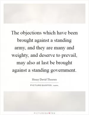 The objections which have been brought against a standing army, and they are many and weighty, and deserve to prevail, may also at last be brought against a standing government Picture Quote #1