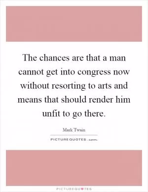 The chances are that a man cannot get into congress now without resorting to arts and means that should render him unfit to go there Picture Quote #1