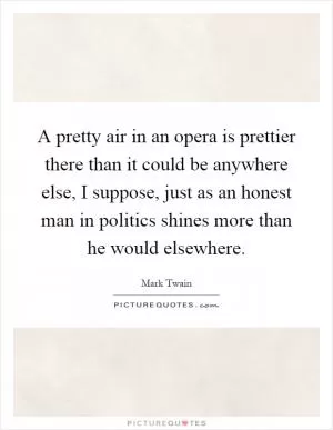 A pretty air in an opera is prettier there than it could be anywhere else, I suppose, just as an honest man in politics shines more than he would elsewhere Picture Quote #1
