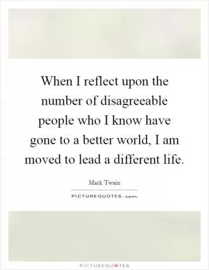When I reflect upon the number of disagreeable people who I know have gone to a better world, I am moved to lead a different life Picture Quote #1