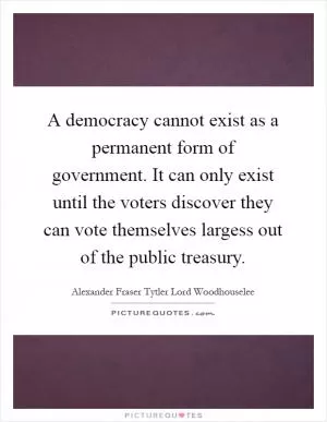 A democracy cannot exist as a permanent form of government. It can only exist until the voters discover they can vote themselves largess out of the public treasury Picture Quote #1