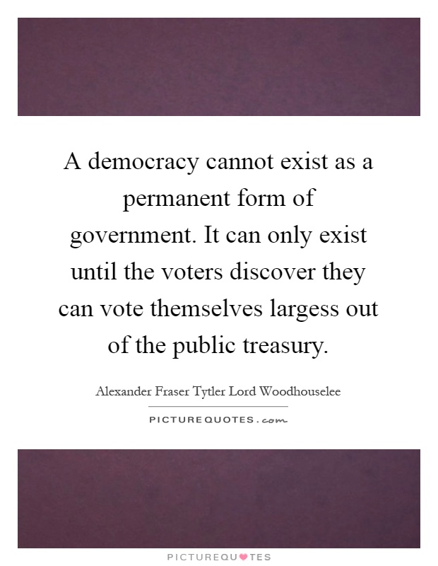 A democracy cannot exist as a permanent form of government. It can only exist until the voters discover they can vote themselves largess out of the public treasury Picture Quote #1