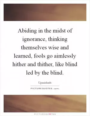 Abiding in the midst of ignorance, thinking themselves wise and learned, fools go aimlessly hither and thither, like blind led by the blind Picture Quote #1