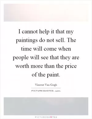 I cannot help it that my paintings do not sell. The time will come when people will see that they are worth more than the price of the paint Picture Quote #1