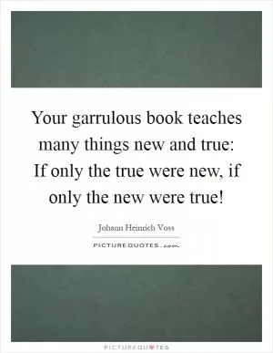 Your garrulous book teaches many things new and true: If only the true were new, if only the new were true! Picture Quote #1