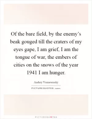 Of the bare field, by the enemy’s beak gouged till the craters of my eyes gape, I am grief, I am the tongue of war, the embers of cities on the snows of the year 1941 I am hunger Picture Quote #1