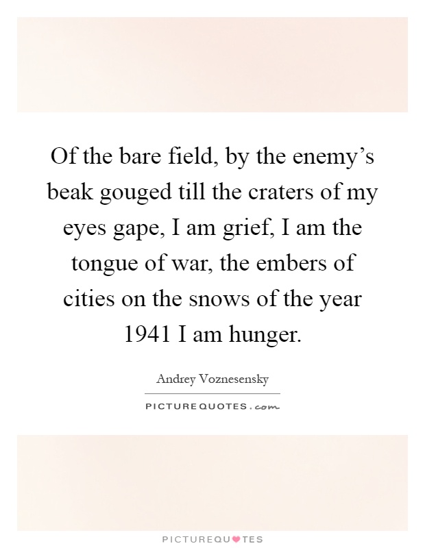 Of the bare field, by the enemy's beak gouged till the craters of my eyes gape, I am grief, I am the tongue of war, the embers of cities on the snows of the year 1941 I am hunger Picture Quote #1