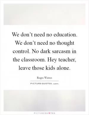 We don’t need no education. We don’t need no thought control. No dark sarcasm in the classroom. Hey teacher, leave those kids alone Picture Quote #1
