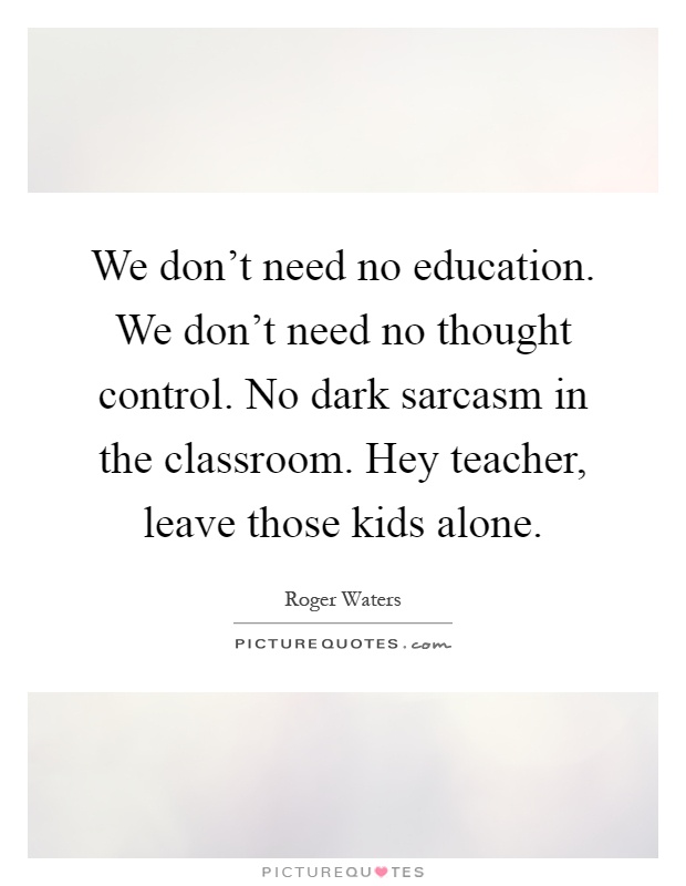 We don't need no education. We don't need no thought control. No dark sarcasm in the classroom. Hey teacher, leave those kids alone Picture Quote #1