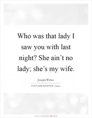 Who was that lady I saw you with last night? She ain’t no lady; she’s my wife Picture Quote #1