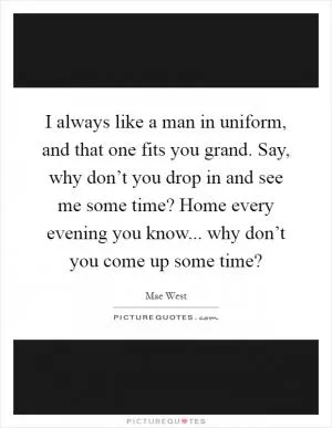 I always like a man in uniform, and that one fits you grand. Say, why don’t you drop in and see me some time? Home every evening you know... why don’t you come up some time? Picture Quote #1