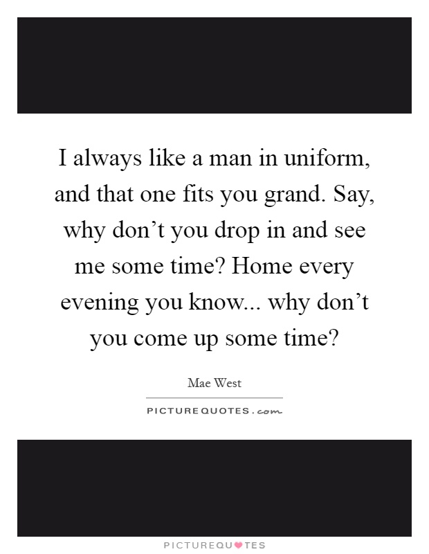 I always like a man in uniform, and that one fits you grand. Say, why don't you drop in and see me some time? Home every evening you know... why don't you come up some time? Picture Quote #1