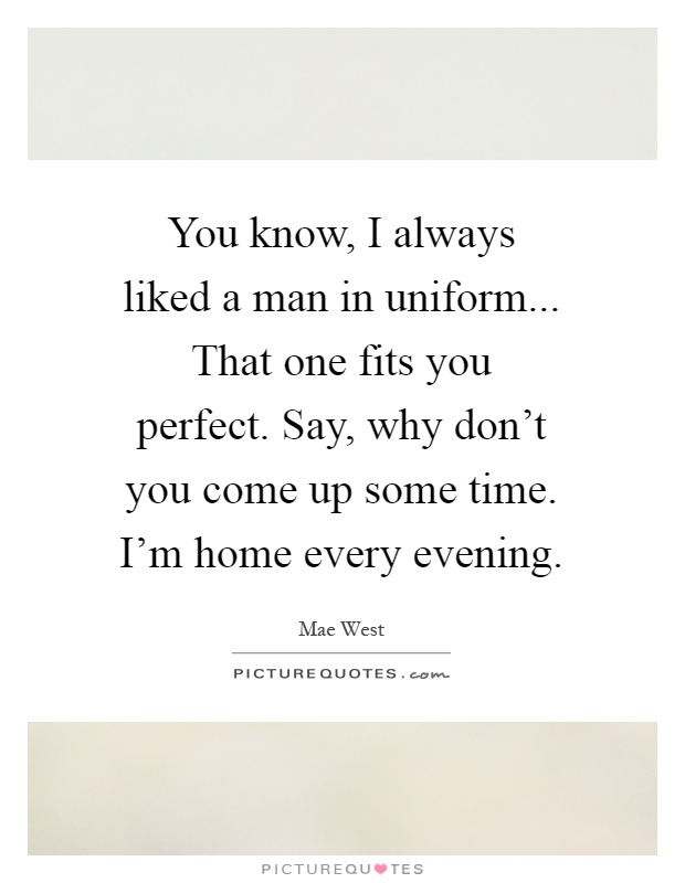 You know, I always liked a man in uniform... That one fits you perfect. Say, why don't you come up some time. I'm home every evening Picture Quote #1