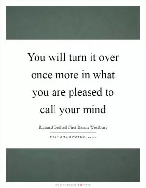 You will turn it over once more in what you are pleased to call your mind Picture Quote #1