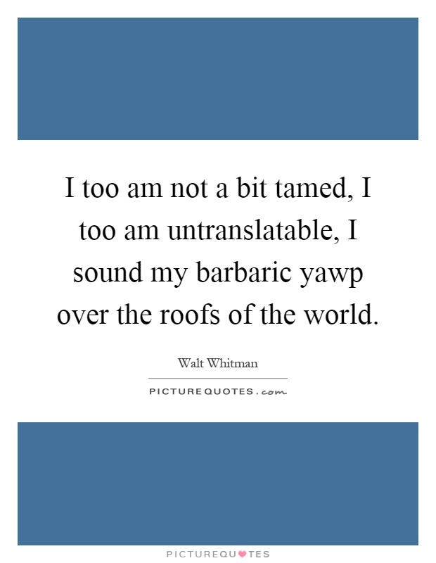 I too am not a bit tamed, I too am untranslatable, I sound my barbaric yawp over the roofs of the world Picture Quote #1