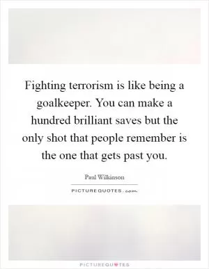 Fighting terrorism is like being a goalkeeper. You can make a hundred brilliant saves but the only shot that people remember is the one that gets past you Picture Quote #1