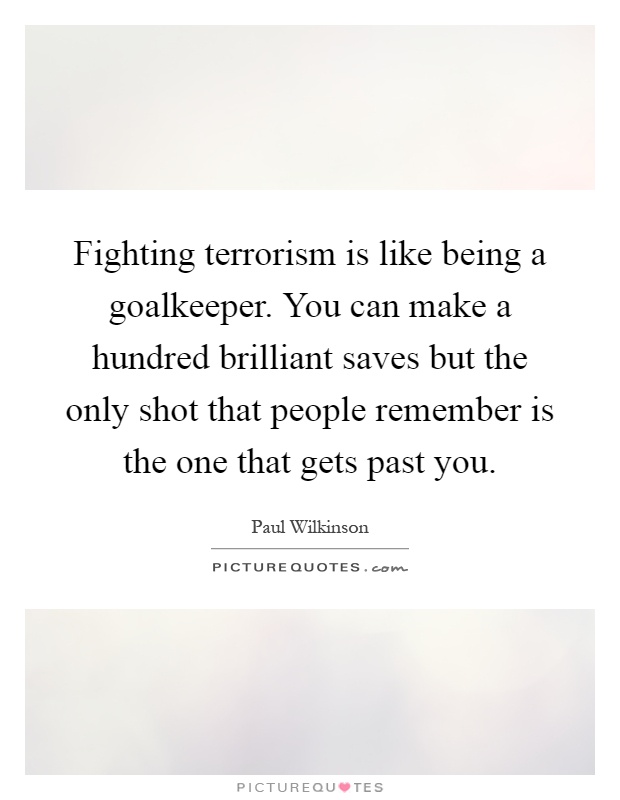 Fighting terrorism is like being a goalkeeper. You can make a hundred brilliant saves but the only shot that people remember is the one that gets past you Picture Quote #1