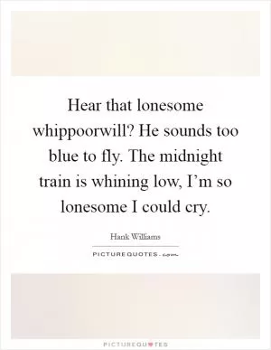 Hear that lonesome whippoorwill? He sounds too blue to fly. The midnight train is whining low, I’m so lonesome I could cry Picture Quote #1