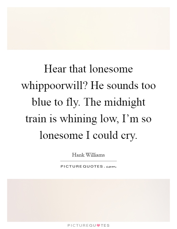 Hear that lonesome whippoorwill? He sounds too blue to fly. The midnight train is whining low, I'm so lonesome I could cry Picture Quote #1