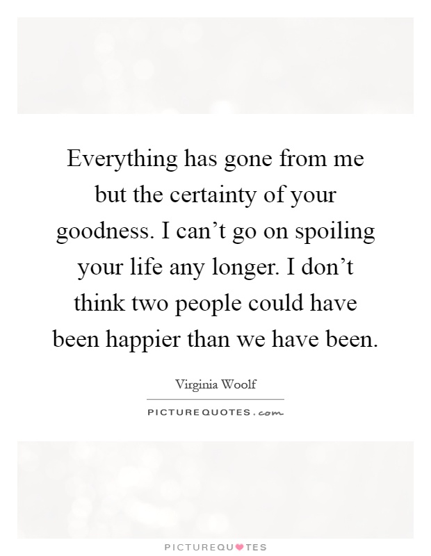 Everything has gone from me but the certainty of your goodness. I can't go on spoiling your life any longer. I don't think two people could have been happier than we have been Picture Quote #1