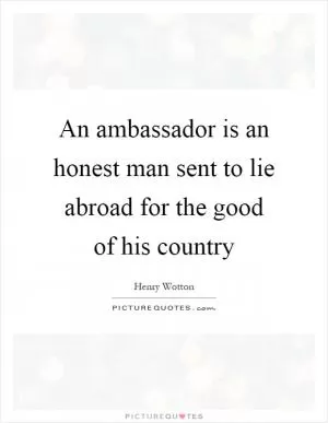 An ambassador is an honest man sent to lie abroad for the good of his country Picture Quote #1