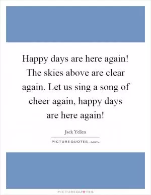 Happy days are here again! The skies above are clear again. Let us sing a song of cheer again, happy days are here again! Picture Quote #1